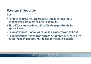 Row Level Security
• Permite controlar el acceso a las celdas de una tabla
dependiendo de quien realiza la consulta
• Simplifica y reduce la codificación de seguridad de las
aplicaciones
• Las restricciones sobre los datos se encuentran en la bbdd
• Las restricciones se aplican cuando se intenta el acceso a los
datos independientemente de donde venga la petición
RLS
 