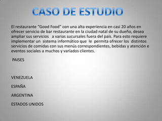 El restaurante “Good Food” con una alta experiencia en casi 20 años en
ofrecer servicio de bar restaurante en la ciudad natal de su dueño, desea
ampliar sus servicios a varias sucursales fuera del país. Para esto requiere
implementar un sistema informático que le permita ofrecer los distintos
servicios de comidas con sus menús correspondientes, bebidas y atención e
eventos sociales a muchos y variados clientes.
PAISES


VENEZUELA
ESPAÑA
ARGENTINA
ESTADOS UNIDOS
 