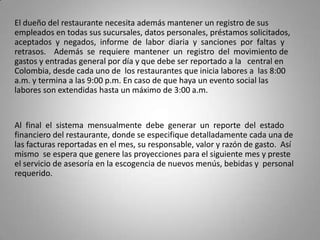 El dueño del restaurante necesita además mantener un registro de sus
empleados en todas sus sucursales, datos personales, préstamos solicitados,
aceptados y negados, informe de labor diaria y sanciones por faltas y
retrasos. Además se requiere mantener un registro del movimiento de
gastos y entradas general por día y que debe ser reportado a la central en
Colombia, desde cada uno de los restaurantes que inicia labores a las 8:00
a.m. y termina a las 9:00 p.m. En caso de que haya un evento social las
labores son extendidas hasta un máximo de 3:00 a.m.


Al final el sistema mensualmente debe generar un reporte del estado
financiero del restaurante, donde se especifique detalladamente cada una de
las facturas reportadas en el mes, su responsable, valor y razón de gasto. Así
mismo se espera que genere las proyecciones para el siguiente mes y preste
el servicio de asesoría en la escogencia de nuevos menús, bebidas y personal
requerido.
 