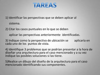 1) Identificar las perspectivas que se deben aplicar al
  sistema.
2) Citar los casos puntuales en lo que se deben
  aplicar las perspectivas anteriormente identificadas.
3) Indique como la perspectiva de ubicación se       aplicaría en
cada uno de los puntos de vista.
4) Identifique 3 problemas que se podrían presentar a la hora de
diseñar una arquitectura para el caso mencionado y a su vez
indique las posibles soluciones si las tiene.
5)Realice un dibujo del diseño de la arquitectura para el caso
mencionado identificando sus componentes.
 
