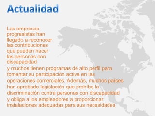 Las empresas
progresistas han
llegado a reconocer
las contribuciones
que pueden hacer
las personas con
discapacidad
y muchos tienen programas de alto perfil para
fomentar su participación activa en las
operaciones comerciales. Además, muchos países
han aprobado legislación que prohíbe la
discriminación contra personas con discapacidad
y obliga a los empleadores a proporcionar
instalaciones adecuadas para sus necesidades
 