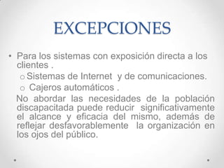EXCEPCIONES
• Para los sistemas con exposición directa a los
  clientes .
   o Sistemas de Internet y de comunicaciones.
   o Cajeros automáticos .
  No abordar las necesidades de la población
  discapacitada puede reducir significativamente
  el alcance y eficacia del mismo, además de
  reflejar desfavorablemente la organización en
  los ojos del público.
 