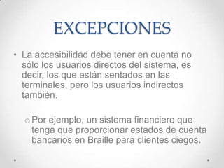 EXCEPCIONES
• La accesibilidad debe tener en cuenta no
  sólo los usuarios directos del sistema, es
  decir, los que están sentados en las
  terminales, pero los usuarios indirectos
  también.

  o Por ejemplo, un sistema financiero que
    tenga que proporcionar estados de cuenta
    bancarios en Braille para clientes ciegos.
 