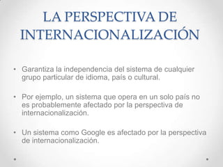 LA PERSPECTIVA DE
 INTERNACIONALIZACIÓN

• Garantiza la independencia del sistema de cualquier
  grupo particular de idioma, país o cultural.

• Por ejemplo, un sistema que opera en un solo país no
  es probablemente afectado por la perspectiva de
  internacionalización.

• Un sistema como Google es afectado por la perspectiva
  de internacionalización.
 