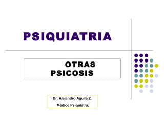 PSIQUIATRIA

      OTRAS
   PSICOSIS


   Dr. Alejandro Aguila Z.
     Médico Psiquiatra.
 