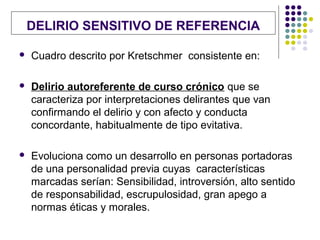 DELIRIO SENSITIVO DE REFERENCIA

   Cuadro descrito por Kretschmer consistente en:

   Delirio autoreferente de curso crónico que se
    caracteriza por interpretaciones delirantes que van
    confirmando el delirio y con afecto y conducta
    concordante, habitualmente de tipo evitativa.

   Evoluciona como un desarrollo en personas portadoras
    de una personalidad previa cuyas características
    marcadas serían: Sensibilidad, introversión, alto sentido
    de responsabilidad, escrupulosidad, gran apego a
    normas éticas y morales.
 