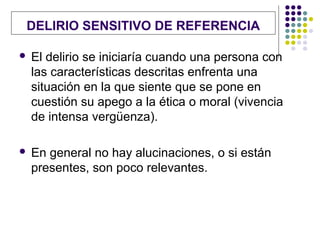 DELIRIO SENSITIVO DE REFERENCIA

   El delirio se iniciaría cuando una persona con
    las características descritas enfrenta una
    situación en la que siente que se pone en
    cuestión su apego a la ética o moral (vivencia
    de intensa vergüenza).

   En general no hay alucinaciones, o si están
    presentes, son poco relevantes.
 