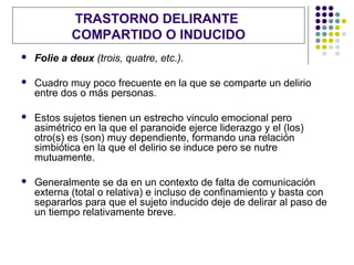 TRASTORNO DELIRANTE
            COMPARTIDO O INDUCIDO
   Folie a deux (trois, quatre, etc.).

   Cuadro muy poco frecuente en la que se comparte un delirio
    entre dos o más personas.

   Estos sujetos tienen un estrecho vinculo emocional pero
    asimétrico en la que el paranoide ejerce liderazgo y el (los)
    otro(s) es (son) muy dependiente, formando una relación
    simbiótica en la que el delirio se induce pero se nutre
    mutuamente.

   Generalmente se da en un contexto de falta de comunicación
    externa (total o relativa) e incluso de confinamiento y basta con
    separarlos para que el sujeto inducido deje de delirar al paso de
    un tiempo relativamente breve.
 
