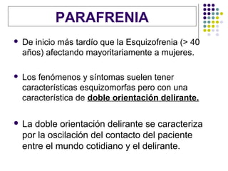 PARAFRENIA
   De inicio más tardío que la Esquizofrenia (> 40
    años) afectando mayoritariamente a mujeres.

   Los fenómenos y síntomas suelen tener
    características esquizomorfas pero con una
    característica de doble orientación delirante.

   La doble orientación delirante se caracteriza
    por la oscilación del contacto del paciente
    entre el mundo cotidiano y el delirante.
 