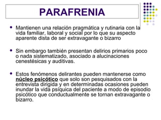 PARAFRENIA
   Mantienen una relación pragmática y rutinaria con la
    vida familiar, laboral y social por lo que su aspecto
    aparente dista de ser extravagante o bizarro

   Sin embargo también presentan delirios primarios poco
    o nada sistematizado, asociado a alucinaciones
    cenestésicas y auditivas.

   Estos fenómenos delirantes pueden mantenerse como
    núcleo psicótico que solo son pesquisados con la
    entrevista dirigida y en determinadas ocasiones pueden
    inundar la vida psíquica del paciente a modo de episodio
    psicótico que conductualmente se tornan extravagante o
    bizarro.
 