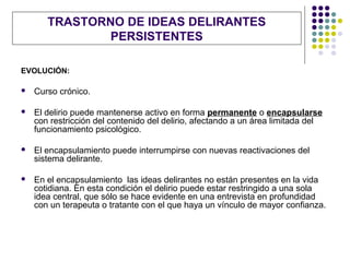 TRASTORNO DE IDEAS DELIRANTES
               PERSISTENTES

EVOLUCIÓN:

   Curso crónico.

   El delirio puede mantenerse activo en forma permanente o encapsularse
    con restricción del contenido del delirio, afectando a un área limitada del
    funcionamiento psicológico.

   El encapsulamiento puede interrumpirse con nuevas reactivaciones del
    sistema delirante.

   En el encapsulamiento las ideas delirantes no están presentes en la vida
    cotidiana. En esta condición el delirio puede estar restringido a una sola
    idea central, que sólo se hace evidente en una entrevista en profundidad
    con un terapeuta o tratante con el que haya un vínculo de mayor confianza.
 