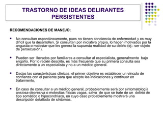 TRASTORNO DE IDEAS DELIRANTES
                PERSISTENTES

RECOMENDACIONES DE MANEJO:

   No consultan espontáneamente, pues no tienen conciencia de enfermedad y es muy
    difícil que la desarrollen. Si consultan por iniciativa propia, lo hacen motivados por la
    angustia o malestar que les genera la supuesta realidad de su delirio (ej.: ser objeto
    de persecusión).

   Pueden ser llevados por familiares a consultar al especialista, generalmente bajo
    engaño. Por lo recién descrito, es más frecuente que su primera consulta sea
    directamente a un especialista y no a un médico general.

   Dadas las características clínicas, el primer objetivo es establecer un vínculo de
    confianza con el paciente para que acepte las indicaciones y continuar en
    tratamiento.

   En caso de consultar a un médico general, probablemente será por sintomatología
    ansiosa-depresiva o molestias físicas vagas, salvo de que se trate de un delirio de
    tipo somático o hipocondríaco, en cuyo caso probablemente mostrará una
    descripción detallada de síntomas.
 