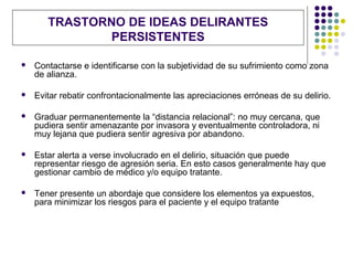 TRASTORNO DE IDEAS DELIRANTES
               PERSISTENTES

   Contactarse e identificarse con la subjetividad de su sufrimiento como zona
    de alianza.

   Evitar rebatir confrontacionalmente las apreciaciones erróneas de su delirio.

   Graduar permanentemente la “distancia relacional”: no muy cercana, que
    pudiera sentir amenazante por invasora y eventualmente controladora, ni
    muy lejana que pudiera sentir agresiva por abandono.

   Estar alerta a verse involucrado en el delirio, situación que puede
    representar riesgo de agresión seria. En esto casos generalmente hay que
    gestionar cambio de médico y/o equipo tratante.

   Tener presente un abordaje que considere los elementos ya expuestos,
    para minimizar los riesgos para el paciente y el equipo tratante
 