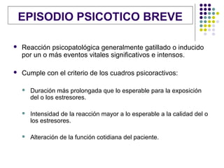 EPISODIO PSICOTICO BREVE

   Reacción psicopatológica generalmente gatillado o inducido
    por un o más eventos vitales significativos e intensos.

   Cumple con el criterio de los cuadros psicoractivos:

       Duración más prolongada que lo esperable para la exposición
        del o los estresores.

       Intensidad de la reacción mayor a lo esperable a la calidad del o
        los estresores.

       Alteración de la función cotidiana del paciente.
 