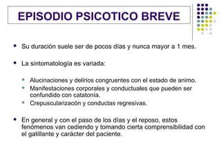 EPISODIO PSICOTICO BREVE

   Su duración suele ser de pocos días y nunca mayor a 1 mes.

   La sintomatología es variada:

       Alucinaciones y delirios congruentes con el estado de animo.
       Manifestaciones corporales y conductuales que pueden ser
        confundido con catatonía.
       Crepuscularizacón y conductas regresivas.

   En general y con el paso de los días y el reposo, estos
    fenómenos van cediendo y tomando cierta comprensibilidad con
    el gatillante y carácter del paciente.
 