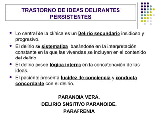 TRASTORNO DE IDEAS DELIRANTES
              PERSISTENTES

   Lo central de la clínica es un Delirio secundario insidioso y
    progresivo.
   El delirio se sistematiza basándose en la interpretación
    constante en la que las vivencias se incluyen en el contenido
    del delirio.
   El delirio posee lógica interna en la concatenación de las
    ideas.
   El paciente presenta lucidez de conciencia y conducta
    concordante con el delirio.

                      PARANOIA VERA.
                DELIRIO SNSITIVO PARANOIDE.
                        PARAFRENIA
 