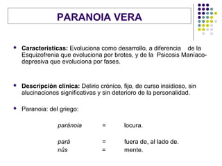 PARANOIA VERA

   Características: Evoluciona como desarrollo, a diferencia de la
    Esquizofrenia que evoluciona por brotes, y de la Psicosis Maníaco-
    depresiva que evoluciona por fases.


   Descripción clínica: Delirio crónico, fijo, de curso insidioso, sin
    alucinaciones significativas y sin deterioro de la personalidad.

   Paranoia: del griego:

                 paránoia         =        locura.

                 pará             =        fuera de, al lado de.
                 nûs              =        mente.
 