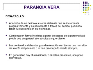 PARANOIA VERA
DESARROLLO:

   Aparición de un delirio o sistema delirante que se incrementa
    progresivamente y es persistente a través del tiempo, pudiendo
    tener fluctuaciones en su intensidad.

   Comienza en forma insidiosa a partir de rasgos de la personalidad
    previa que en general son suspicaz y querulante.

   Los contenidos delirantes guardan relación con temas que han sido
    de interés del paciente o lo han preocupado desde siempre.

   En general no hay alucinaciones, o si están presentes, son poco
    relevantes.
 