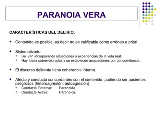 PARANOIA VERA
CARACTERÍSTICAS DEL DELIRIO:

   Contenido es posible, es decir no es calificable como erróneo a priori.

   Sistematizado:
       Se van incorporando situaciones o experiencias de la vida real.
       Hay ideas sobrevaloradas y se establecen asociaciones por concomitancia.

   El discurso delirante tiene coherencia interna

   Afecto y conducta concordantes con el contenido, pudiendo ser pacientes
    peligrosos (heteroagresión, autoagresión)
       Conducta Evitativa:   Paranoide
       Conducta Activa:      Paranoica.
 
