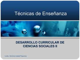 Técnicas de Enseñanza




               DESARROLLO CURRICULAR DE
                  CIENCIAS SOCIALES II


Licda. Verónica Isabel Figueroa
 