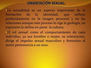 La sexualidad es un aspecto importante de la
formación de la identidad, que influye
profundamente en la imagen personal y en las
relaciones aunque este proceso lo rige la geología, su
expresión la define en parte la cultura.
El rol sexual como el comportamiento de cada
individuo, ya sea hombre o mujer, su orientación,

dirige el impulso sexual masculino y femenino al
sentir pertenencia a un sexo.

 