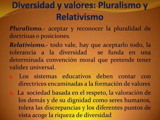 Pluralismo.- aceptar y reconocer la pluralidad de
doctrinas o posiciones.
Relativismo.- todo vale, hay que aceptarlo todo, la
tolerancia a la diversidad
se funda en una
determinada convención moral que pretende tener
validez universal.
1. Los sistemas educativos deben contar con
directrices encaminadas a la formación de valores
2. La sociedad basada en el respeto, la valoración de
los demás y de su dignidad como seres humanos,
tolera las discrepancias y los diferentes puntos de
vista acoge la riqueza de diversidad

 