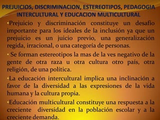 •Prejuicio y discriminación constituye un desafío
importante para los ideales de la inclusión ya que un
prejuicio es un juicio previo, una generalización

regida, irracional, o una categoría de personas.
• Se forman estereotipos la mas de la ves negativo de la
gente de otra raza u otra cultura otro país, otra
religión, de una política.
•La educación intercultural implica una inclinación a
favor de la diversidad a las expresiones de la vida
humana y la cultura propia.
•Educación multicultural constituye una respuesta a la
creciente diversidad en la población escolar y a la
creciente demanda.

 