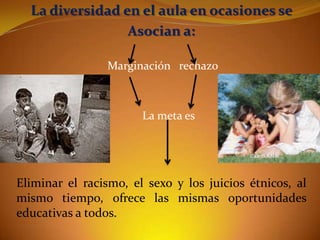 La diversidad en el aula en ocasiones se
Asocian a:
Marginación rechazo

La meta es

Eliminar el racismo, el sexo y los juicios étnicos, al
mismo tiempo, ofrece las mismas oportunidades
educativas a todos.

 