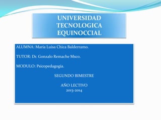 UNIVERSIDAD
                    TECNOLOGICA
                    EQUINOCCIAL

ALUMNA: María Luisa Chica Balderramo.

TUTOR: Dr. Gonzalo Remache Msc0.

MODULO: Psicopedagogía.

                   SEGUNDO BIMESTRE

                      AÑO LECTIVO
                        2013-2014
 