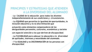 PRINCIPIOS Y ESTRATEGIAS QUE ATIENDEN
         A LA DIVERSIDAD DEL ALUMNADO
- La CALIDAD de la educación para todos los dicentes
independientemente de sus condiciones y circunstancias.
- La EQUIDAD que garantiza la igualdad de oportunidades, la
inclusión educativa y la no discriminación que
actuación como elementos compensadores de las
desigualdades personales, culturales, económicas y sociales
con especial atención a las que deriven de discapacidad.
- La FLEXIBILIDAD para adecuar la educación a la diversidad
de aptitudes, intereses y necesidades del alumnado.
- Y la IGUALDAD y no DISCRIMINACIÓN de las personas con
discapacidad
 