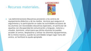 - Recursos materiales.


    Las Administraciones Educativas proveerán a los centros de
    equipamiento didáctico y de los medios técnicos que aseguren el
    seguimiento y la participación en todas las actividades escolares de
    los alumnos con necesidades educativas especiales, en particular de
    aquellos con discapacidad de comunicación y lenguaje, motoras y
    visuales. Asimismo, velará para que dichos alumnos/as puedan
    acceder al centro, desplazarse y utilizar los distintos equipamientos.
    De la misma manera, cuando las actividades tengan lugar fuera del
    centro, se facilitará la ayuda apropiada
 