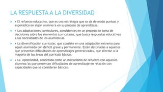 LA RESPUESTA A LA DIVERSIDAD
   • El refuerzo educativo, que es una estrategia que se da de modo puntual y
    esporádico en algún alumno/a en su proceso de aprendizaje.
   • Las adaptaciones curriculares, consistentes en un proceso de toma de
    decisiones sobre los elementos curriculares, que busca respuestas educativas
    a las necesidades de los alumnos/as.
   • La diversificación curricular, que consiste en una adaptación extrema para
    aquel alumnado con déficit grave y permanente. Están destinadas a aquellos
    que presentan dificultades de aprendizajes generalizadas, que afectan a la
    mayoría de las áreas del currículo básico.
   • La optatividad, concebida como un mecanismo de refuerzo con aquellos
    alumnos/as que presentan dificultades de aprendizaje en relación con
    capacidades que se consideran básicas.
 