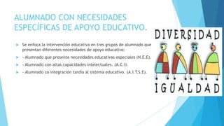 ALUMNADO CON NECESIDADES
ESPECÍFICAS DE APOYO EDUCATIVO.
   Se enfoca la intervención educativa en tres grupos de alumnado que
    presentan diferentes necesidades de apoyo educativo:
   - Alumnado que presenta necesidades educativas especiales (N.E.E).
   - Alumnado con altas capacidades intelectuales. (A.C.I).
   - Alumnado co integración tardía al sistema educativo. (A.I.T.S.E).
 
