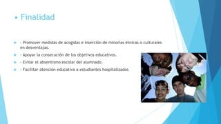 • Finalidad

   - Promover medidas de acogidas e inserción de minorías étnicas o culturales
    en desventajas.
   - Apoyar la consecución de los objetivos educativos.
   - Evitar el absentismo escolar del alumnado.
   - Facilitar atención educativa a estudiantes hospitalizados
 