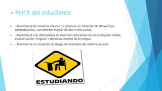 • Perfil del estudiante

   - Alumnos/as de minorías étnicas o culturales en situación de desventaja
    socioeducativa, con desfase escolar de dos o más cursos.
   - Alumnos/as con dificultades de inserción educativa por incorporación tardía,
    escolarización irregular o desconocimiento de la lengua.
   - Alumnos/as en situación de riesgo de abandono del sistema escolar.
 