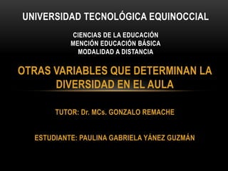 OTRAS VARIABLES QUE DETERMINAN LA
DIVERSIDAD EN EL AULA
TUTOR: Dr. MCs. GONZALO REMACHE
ESTUDIANTE: PAULINA GABRIELA YÁNEZ GUZMÁN
UNIVERSIDAD TECNOLÓGICA EQUINOCCIAL
CIENCIAS DE LA EDUCACIÓN
MENCIÓN EDUCACIÓN BÁSICA
MODALIDAD A DISTANCIA
 