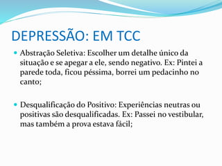 DEPRESSÃO: EM TCC 
 Abstração Seletiva: Escolher um detalhe único da 
situação e se apegar a ele, sendo negativo. Ex: Pintei a 
parede toda, ficou péssima, borrei um pedacinho no 
canto; 
 Desqualificação do Positivo: Experiências neutras ou 
positivas são desqualificadas. Ex: Passei no vestibular, 
mas também a prova estava fácil; 
 