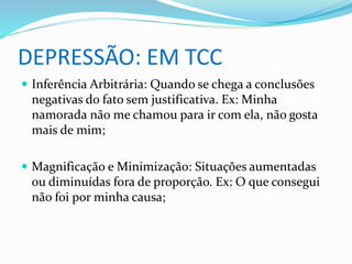 DEPRESSÃO: EM TCC 
 Inferência Arbitrária: Quando se chega a conclusões 
negativas do fato sem justificativa. Ex: Minha 
namorada não me chamou para ir com ela, não gosta 
mais de mim; 
 Magnificação e Minimização: Situações aumentadas 
ou diminuídas fora de proporção. Ex: O que consegui 
não foi por minha causa; 
 