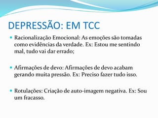 DEPRESSÃO: EM TCC 
 Racionalização Emocional: As emoções são tomadas 
como evidências da verdade. Ex: Estou me sentindo 
mal, tudo vai dar errado; 
 Afirmações de devo: Afirmações de devo acabam 
gerando muita pressão. Ex: Preciso fazer tudo isso. 
 Rotulações: Criação de auto-imagem negativa. Ex: Sou 
um fracasso. 
 