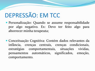 DEPRESSÃO: EM TCC 
 Personalização: Quando se assume responsabilidade 
por algo negativo. Ex: Devo ter feito algo para 
aborrecer minha terapeuta; 
 Conceituação Cognitiva: Contém dados relevantes da 
infância, crenças centrais, crenças condicionais, 
estratégias comportamentais, situações vividas, 
pensamentos automáticos, significados, emoção, 
comportamento. 
 