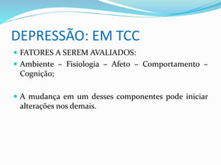 DEPRESSÃO: EM TCC 
 FATORES A SEREM AVALIADOS: 
 Ambiente – Fisiologia – Afeto – Comportamento – 
Cognição; 
 A mudança em um desses componentes pode iniciar 
alterações nos demais. 
 