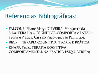 Referências Bibliográficas: 
 FALCONE, Eliane Mary; OLIVEIRA, Margareth da 
Silva. TERAPIA – COGNITIVO-COMPORTAMENTAL: 
Teoria e Prática. Casa do Psicólogo. São Paulo. 2012; 
 BECK, J. TERAPIA COGNITIVA: TEORIA E PRÁTICA; 
 KNAPP, Paulo. TERAPIA COGNITIVA 
COMPORTAMENTAL NA PRÁTICA PSIQUIÁTRICA; 
