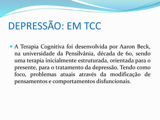 DEPRESSÃO: EM TCC 
 A Terapia Cognitiva foi desenvolvida por Aaron Beck, 
na universidade da Pensilvânia, década de 60, sendo 
uma terapia inicialmente estruturada, orientada para o 
presente, para o tratamento da depressão. Tendo como 
foco, problemas atuais através da modificação de 
pensamentos e comportamentos disfuncionais. 
 