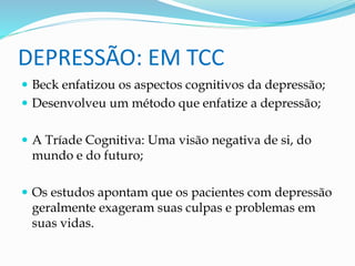 DEPRESSÃO: EM TCC 
 Beck enfatizou os aspectos cognitivos da depressão; 
 Desenvolveu um método que enfatize a depressão; 
 A Tríade Cognitiva: Uma visão negativa de si, do 
mundo e do futuro; 
 Os estudos apontam que os pacientes com depressão 
geralmente exageram suas culpas e problemas em 
suas vidas. 
 