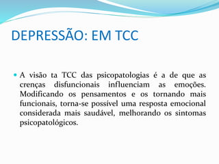 DEPRESSÃO: EM TCC 
 A visão ta TCC das psicopatologias é a de que as 
crenças disfuncionais influenciam as emoções. 
Modificando os pensamentos e os tornando mais 
funcionais, torna-se possível uma resposta emocional 
considerada mais saudável, melhorando os sintomas 
psicopatológicos. 
 