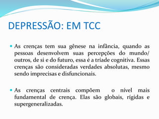 DEPRESSÃO: EM TCC 
 As crenças tem sua gênese na infância, quando as 
pessoas desenvolvem suas percepções do mundo/ 
outros, de si e do futuro, essa é a tríade cognitiva. Essas 
crenças são consideradas verdades absolutas, mesmo 
sendo imprecisas e disfuncionais. 
 As crenças centrais compõem o nível mais 
fundamental de crença. Elas são globais, rígidas e 
supergeneralizadas. 
 
