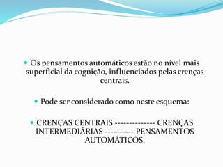  Os pensamentos automáticos estão no nível mais 
superficial da cognição, influenciados pelas crenças 
centrais. 
 Pode ser considerado como neste esquema: 
 CRENÇAS CENTRAIS -------------- CRENÇAS 
INTERMEDIÁRIAS ---------- PENSAMENTOS 
AUTOMÁTICOS. 
 
