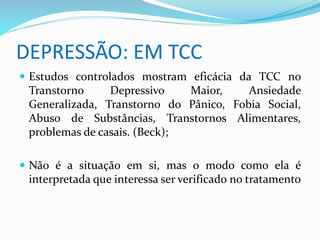 DEPRESSÃO: EM TCC 
 Estudos controlados mostram eficácia da TCC no 
Transtorno Depressivo Maior, Ansiedade 
Generalizada, Transtorno do Pânico, Fobia Social, 
Abuso de Substâncias, Transtornos Alimentares, 
problemas de casais. (Beck); 
 Não é a situação em si, mas o modo como ela é 
interpretada que interessa ser verificado no tratamento 
 