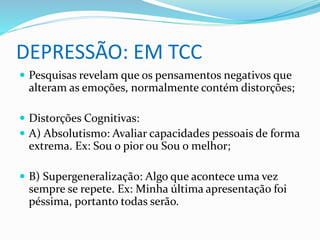 DEPRESSÃO: EM TCC 
 Pesquisas revelam que os pensamentos negativos que 
alteram as emoções, normalmente contém distorções; 
 Distorções Cognitivas: 
 A) Absolutismo: Avaliar capacidades pessoais de forma 
extrema. Ex: Sou o pior ou Sou o melhor; 
 B) Supergeneralização: Algo que acontece uma vez 
sempre se repete. Ex: Minha última apresentação foi 
péssima, portanto todas serão. 
 