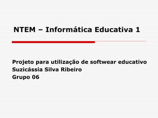 NTEM – Informática Educativa 1 
Projeto para utilização de softwear educativo 
Suzicássia Silva Ribeiro 
Grupo 06 
 